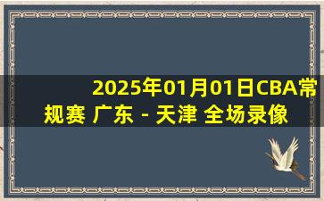 2025年01月01日CBA常规赛 广东 - 天津 全场录像